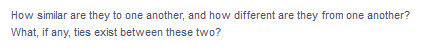 How similar are they to one another, and how different are they from one another?
What, if any, ties exist between these two?