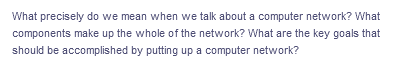 What precisely do we mean when we talk about a computer network? What
components make up the whole of the network? What are the key goals that
should be accomplished by putting up a computer network?