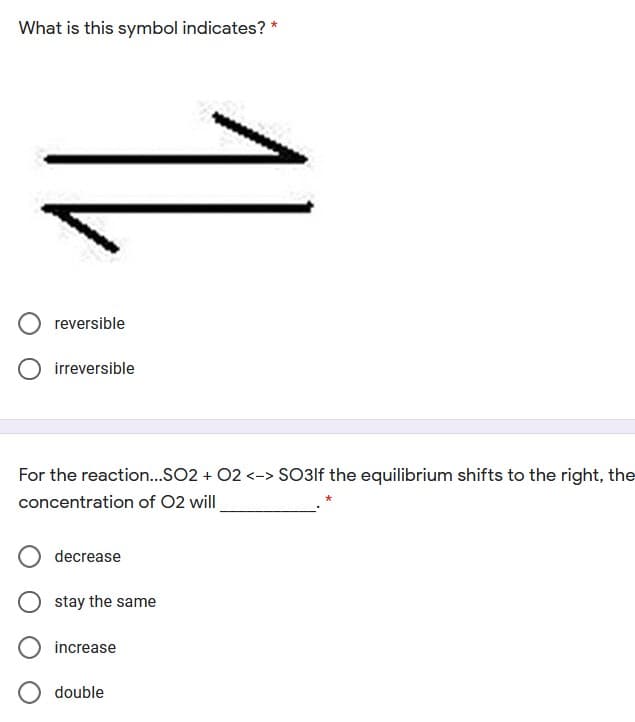 What is this symbol indicates? *
reversible
irreversible
For the reaction...SO2 + 02 <-> SO3lf the equilibrium shifts to the right, the
concentration of 02 will
decrease
stay the same
increase
double
