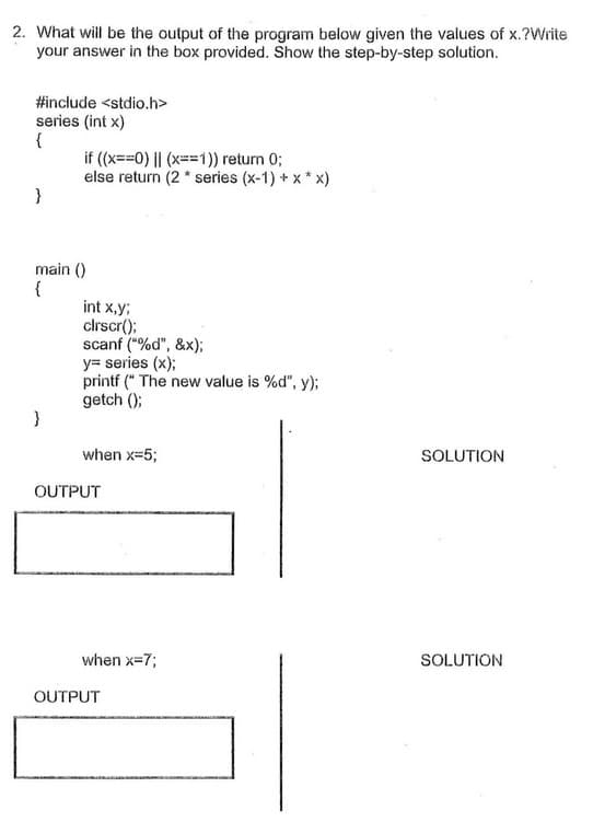 2. What will be the output of the program below given the values of x.?Write
your answer in the box provided. Show the step-by-step solution.
#include <stdio.h>
series (int x)
{
if (x==0) || (x==1)) return 0;
else return (2 * series (x-1) + x * x)
}
main ()
{
int x,y;
clrscr();
scanf ("%d", &x);
y= series (x);
printf (" The new value is %d", y);
getch ();
when x=5;
SOLUTION
OUTPUT
when x=7;
SOLUTION
OUTPUT
