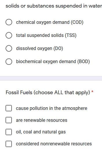 solids or substances suspended in water
chemical oxygen demand (COD)
total suspended solids (TSS)
dissolved oxygen (DO)
biochemical oxygen demand (BOD)
Fossil Fuels (choose ALL that apply) *
cause pollution in the atmosphere
are renewable resources
oil, coal and natural gas
considered nonrenewable resources
