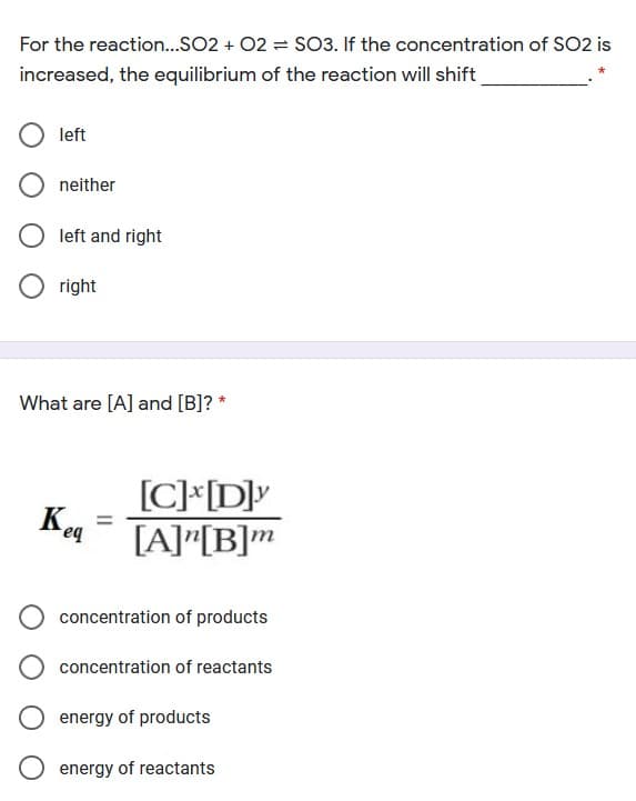 For the reaction..SO2 + 02 = SO3. If the concentration of SO2 is
increased, the equilibrium of the reaction will shift
left
neither
left and right
right
What are [A] and [B]? *
[C]*[D]v
[A]"[B]m
eq
concentration of products
concentration of reactants
energy of products
energy of reactants
