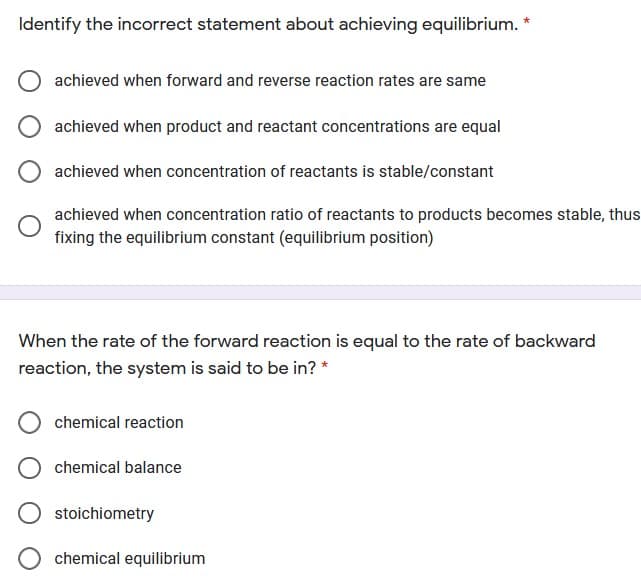 Identify the incorrect statement about achieving equilibrium. *
achieved when forward and reverse reaction rates are same
achieved when product and reactant concentrations are equal
achieved when concentration of reactants is stable/constant
achieved when concentration ratio of reactants to products becomes stable, thus
fixing the equilibrium constant (equilibrium position)
When the rate of the forward reaction is equal to the rate of backward
reaction, the system is said to be in? *
chemical reaction
chemical balance
stoichiometry
chemical equilibrium
