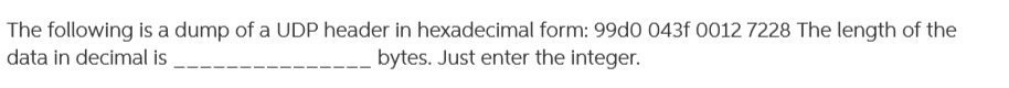 The following is a dump of a UDP header in hexadecimal form: 99d0 043f 0012 7228 The length of the
bytes. Just enter the integer.
data in decimal is

