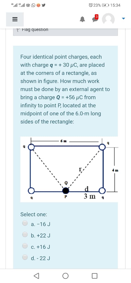 O 23% D 15:34
P Flag question
Four identical point charges, each
with charge q = + 30 µC, are placed
at the corners of a rectangle, as
shown in figure. How much work
must be done by an external agent to
bring a charge Q = +56 µC from
infinity to point P, located at the
midpoint of one of the 6.0-m long
sides of the rectangle:
6 m
4 m
3 m
Select one:
a. -16 J
b. +22 J
C. +16 J
d. - 22 J
