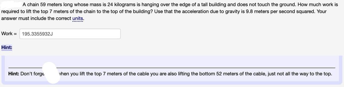 A chain 59 meters long whose mass is 24 kilograms is hanging over the edge of a tall building and does not touch the ground. How much work is
required to lift the top 7 meters of the chain to the top of the building? Use that the acceleration due to gravity is 9.8 meters per second squared. Your
answer must include the correct units.
Work 195.3355932J
Hint:
Hint: Don't forge
vhen you lift the top 7 meters of the cable you are also lifting the bottom 52 meters of the cable, just not all the way to the top.