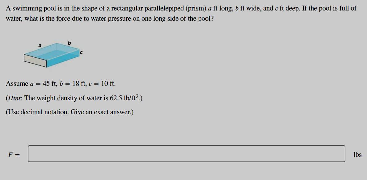 A swimming pool is in the shape of a rectangular parallelepiped (prism) a ft long, b ft wide, and c ft deep. If the pool is full of
water, what is the force due to water pressure on one long side of the pool?
b
a
Assume a = 45 ft, b = 18 ft, c = 10 ft.
(Hint: The weight density of water is 62.5 lb/ft³.)
(Use decimal notation. Give an exact answer.)
F =
lbs