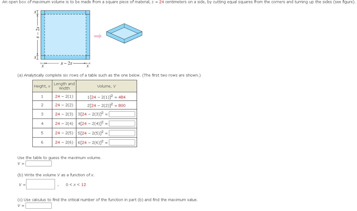 An open box of maximum volume is to be made from a square piece of material, s = 24 centimeters on a side, by cutting equal squares from the corners and turning up the sides (see figure).
XT
-x7-8
(a) Analytically complete six rows of a table such as the one below. (The first two rows are shown.)
Length and
Width
24 - 2(1)
24 - 2(2)
24 2(3)
V
Height, X
1
2
3
4
5
s-2x
6
Volume, V
1[242(1)]2 484
2[24-2(2)]² = 800
3[24 - 2(3)]²= |
4[24 - 2(4)]²=
242(4)
242(5) 5[24 - 2(5)]² =
242(6)
6[242(6)]²=
Use the table to guess the maximum volume.
V =
(b) Write the volume V as a function of x.
0 < x < 12
(c) Use calculus to find the critical number of the function in part (b) and find the maximum value.
V =