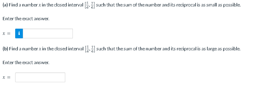 (a) Find a number x in the closed interval [2] such that the sum of the number and its reciprocal is as small as possible.
Enter the exact answer.
x = i
(b) Find a number x in the closed interval [2] such that the sum of the number and its reciprocal is as large as possible.
Enter the exact answer.
X =