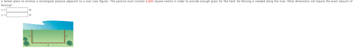 A farmer plans to enclose a rectangular pasture adjacent to a river (see figure). The pasture must contain 5,000 square meters in order to provide enough grass for the herd. No fencing is needed along the river. What dimensions will require the least amount of
fencing?
X =
y =
m
m