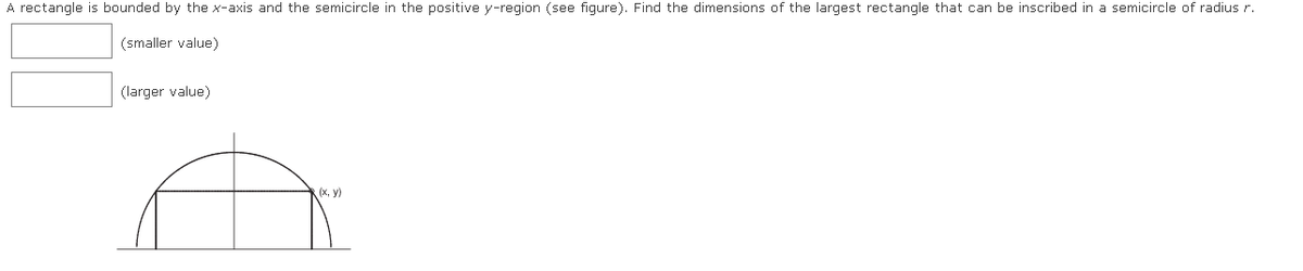 A rectangle is bounded by the x-axis and the semicircle in the positive y-region (see figure). Find the dimensions of the largest rectangle that can be inscribed in a semicircle of radius r.
(smaller value)
(larger value)
R(x, y)