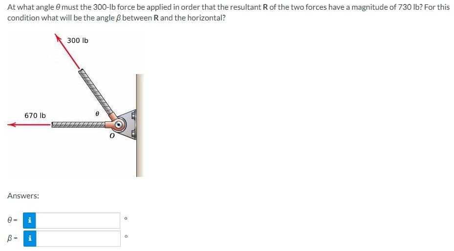 At what angle must the 300-lb force be applied in order that the resultant R of the two forces have a magnitude of 730 lb? For this
condition what will be the angle & between R and the horizontal?
670 lb
Answers:
B=
i
IN
300 lb