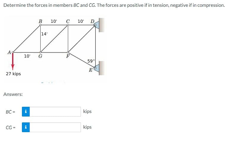 Determine the forces in members BC and CG. The forces are positive if in tension, negative if in compression.
Ad
27 kips
Answers:
BC=
CG=
MI
B
10' G
i
14'
10'
C 10' D
F
59°
E
kips
kips