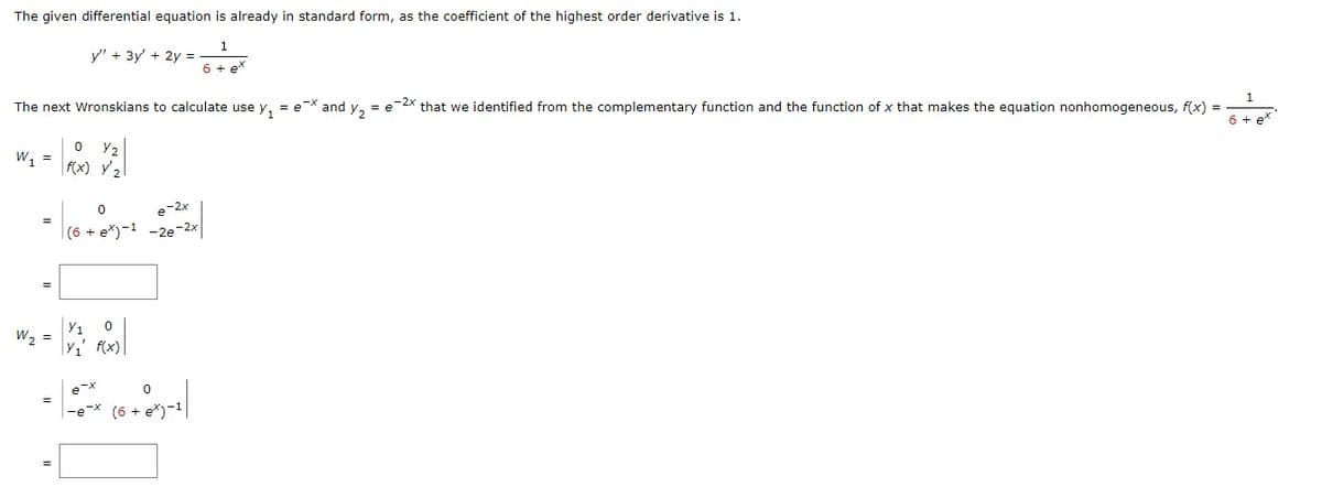 The given differential equation is already in standard form, as the coefficient of the highest order derivative is 1.
1
6 + e*
The next Wronskians to calculate use y₁ = ex and y₂ = e-2x that we identified from the complementary function and the function of x that makes the equation nonhomogeneous, f(x) =
6 + ex
W₁ =
W₂ =
y" + 3y' + 2y =
=
0 Y₂
f(x) y'₂
0
e-2x
(6 + ex)-1 -2e-2x
Y1 0
FOOD
Y₁' f(x)
|-0-X (6 + 0x)-1|