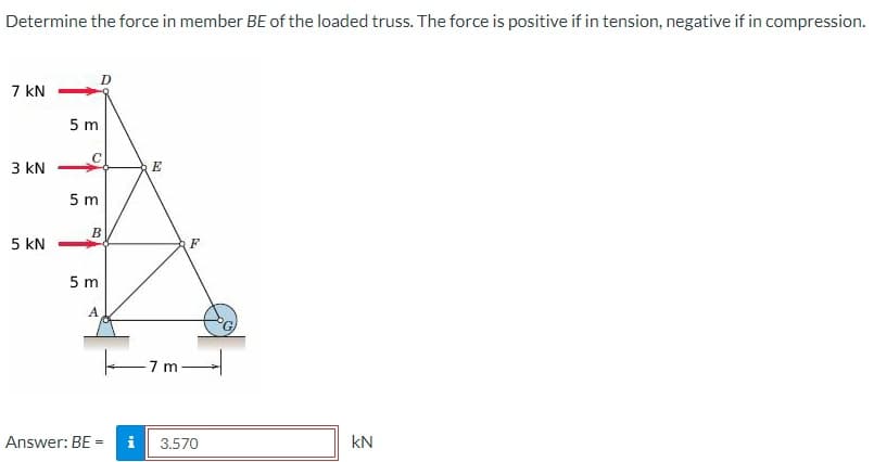 Determine the force in member BE of the loaded truss. The force is positive if in tension, negative if in compression.
7 kN
3 kN
5 KN
5 m
5 m
B
5 m
A
Answer: BE-
=
Mi
E
-7 m
F
3.570
KN