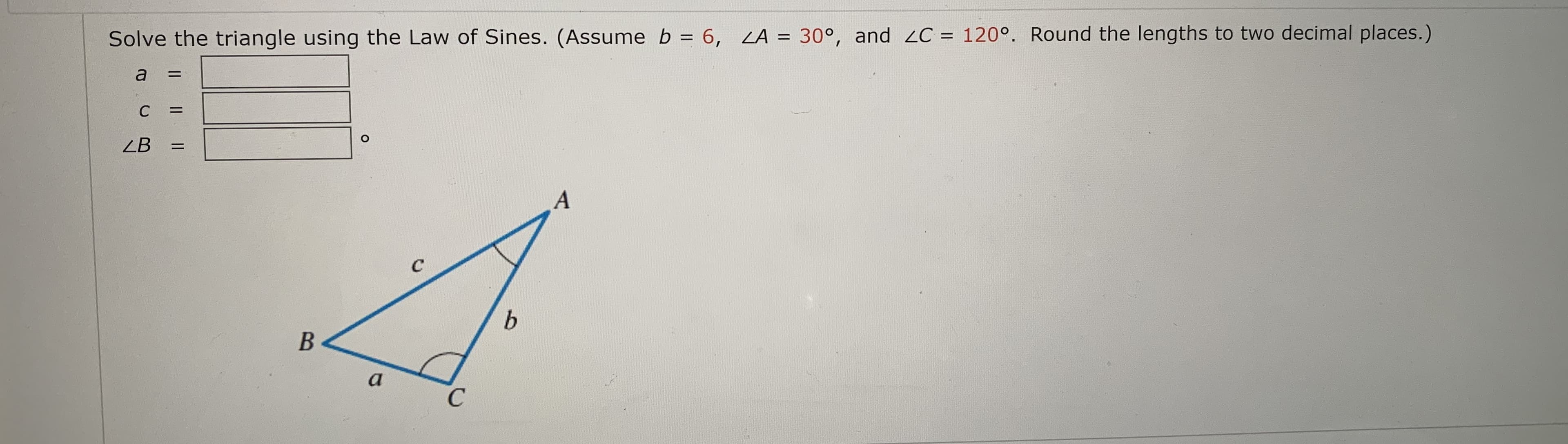 Solve the triangle using the Law of Sines. (Assume b = 6, LA = 30°,
and 2C = 120°. Round the lengths to two decimal places.)
%3D
%3D
a
%3D
C
%3D
ZB
