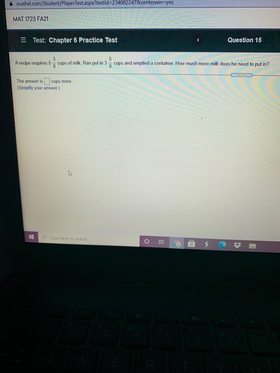 A mathxl.com/Student/PlayerTest.aspx?testld%3D234082247&centerwin=yes
MAT 1723 FA21
E Test: Chapter 6 Practice Test
Question 15
3
A recipe requires 5- cups of milk. Ran put in 3
cups and emptied a container. How much more milk does he need to put in?
The answer is cups more.
(Simplify your answer.)
O Type here to search
E
R
