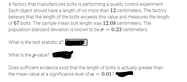 A factory that manufactures bolts is performing a quality control experiment.
Each object should have a length of no more than 12 centimeters. The factory
believes that the length of the bolts exceeds this value and measures the length
of 67 bolts. The sample mean bolt length was 12.08 centimeters. The
population standard deviation is known to be o = 0.23 centimeters.
What is the test statistic z?
What is the p-value?
Does sufficient evidence exist that the length of bolts is actually greater than
the mean value at a significance level of a
0.01?
