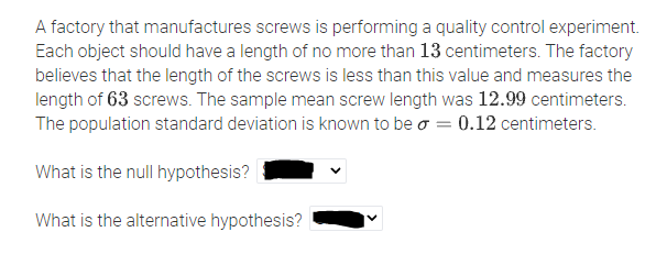 A factory that manufactures screws is performing a quality control experiment. Each object should have a length of no more than 13 centimeters. The factory believes that the length of the screws is less than this value and measures the length of 63 screws. The sample mean screw length was 12.99 centimeters. The population standard deviation is known to be \( \sigma = 0.12 \) centimeters.

What is the null hypothesis? [Dropdown menu]

What is the alternative hypothesis? [Dropdown menu]