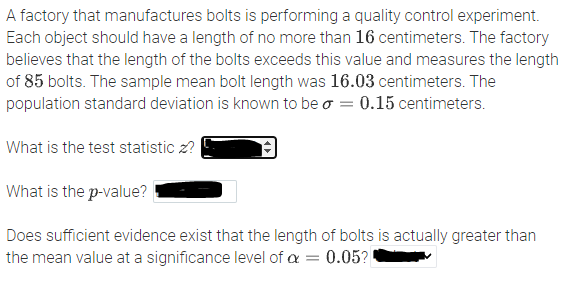 A factory that manufactures bolts is performing a quality control experiment.
Each object should have a length of no more than 16 centimeters. The factory
believes that the length of the bolts exceeds this value and measures the length
of 85 bolts. The sample mean bolt length was 16.03 centimeters. The
population standard deviation is known to be o = 0.15 centimeters.
What is the test statistic z?
What is the p-value?
Does sufficient evidence exist that the length of bolts is actually greater than
the mean value at a significance level of a = 0.05?
