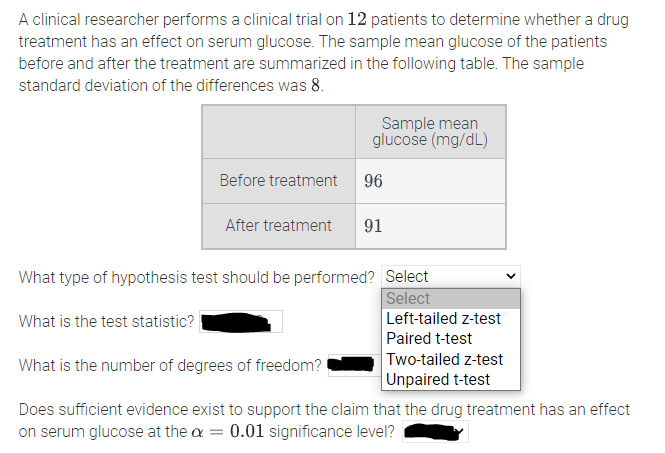 A clinical researcher performs a clinical trial on 12 patients to determine whether a drug
treatment has an effect on serum glucose. The sample mean glucose of the patients
before and after the treatment are summarized in the following table. The sample
standard deviation of the differences was 8.
Sample mean
glucose (mg/dL)
Before treatment
96
After treatment
91
What type of hypothesis test should be performed? Select
Select
Left-tailed z-test
Paired t-test
Two-tailed z-test
Unpaired t-test
What is the test statistic?
What is the number of degrees of freedom?
Does sufficient evidence exist to support the claim that the drug treatment has an effect
on serum glucose at the a = 0.01 significance level?
>
