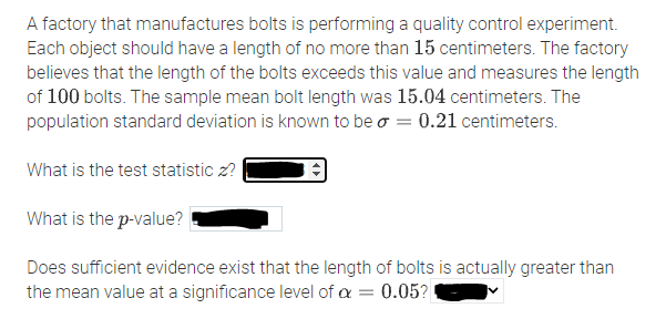 A factory that manufactures bolts is performing a quality control experiment.
Each object should have a length of no more than 15 centimeters. The factory
believes that the length of the bolts exceeds this value and measures the length
of 100 bolts. The sample mean bolt length was 15.04 centimeters. The
population standard deviation is known to be o = 0.21 centimeters.
What is the test statistic z? |
What is the p-value?
Does sufficient evidence exist that the length of bolts is actually greater than
the mean value at a significance level of a = 0.05?
