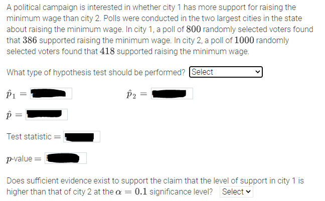 A political campaign is interested in whether city 1 has more support for raising the minimum wage than city 2. Polls were conducted in the two largest cities in the state about raising the minimum wage. In city 1, a poll of 800 randomly selected voters found that 386 supported raising the minimum wage. In city 2, a poll of 1000 randomly selected voters found that 418 supported raising the minimum wage.

**What type of hypothesis test should be performed?** [Select box for hypothesis test type]

**\(\hat{p}_1 =\)** [Input field for city 1 sample proportion]

**\(\hat{p}_2 =\)** [Input field for city 2 sample proportion]

**\(\hat{p} =\)** [Input field for pooled sample proportion]

**Test statistic =** [Input field for test statistic]

**\(p\)-value =** [Input field for p-value]

**Does sufficient evidence exist to support the claim that the level of support in city 1 is higher than that of city 2 at the \(\alpha = 0.1\) significance level?** [Select box for conclusion]