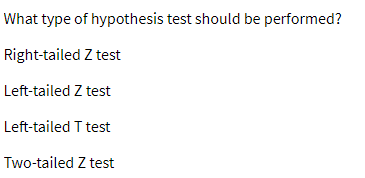 **Question: What type of hypothesis test should be performed?**

- Right-tailed Z test
- Left-tailed Z test
- Left-tailed T test
- Two-tailed Z test

This image presents a multiple-choice question asking which hypothesis test is appropriate for a given scenario. The options include variations of Z and T tests, each with different tail directions, indicating the type of statistical analysis that may be required depending on the hypothesis. There are no graphs or diagrams associated with this text.