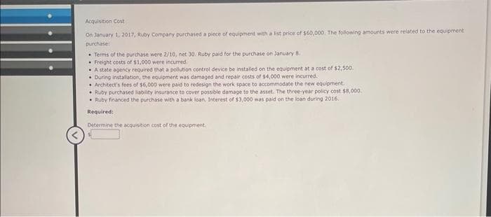 Acquisition Cost
On January 1, 2017, Ruby Company purchased a piece of equipment with a list price of $60,000. The following amounts were related to the equipment
purchase
Terms of the purchase were 2/10, net 30. Ruby paid for the purchase on January 8.
Freight costs of $1,000 were incurred.
A state agency required that a pollution control device be installed on the equipment at a cost of $2,500.
. During installation, the equipment was damaged and repair costs of $4,000 were incurred.
Architect's fees of $6,000 were paid to redesign the work space to accommodate the new equipment.
Ruby purchased liability insurance to cover possible damage to the asset. The three-year policy cost $8,000.
Ruby financed the purchase with a bank loan. Interest of $3,000 was paid on the loan during 2016.
Required:
Determine the acquisition cost of the equipment.