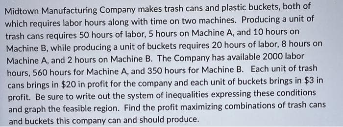 Midtown Manufacturing Company makes trash cans and plastic buckets, both of
which requires labor hours along with time on two machines. Producing a unit of
trash cans requires 50 hours of labor, 5 hours on Machine A, and 10 hours on
Machine B, while producing a unit of buckets requires 20 hours of labor, 8 hours on
Machine A, and 2 hours on Machine B. The Company has available 2000 labor
hours, 560 hours for Machine A, and 350 hours for Machine B. Each unit of trash
cans brings in $20 in profit for the company and each unit of buckets brings in $3 in
profit. Be sure to write out the system of inequalities expressing these conditions
and graph the feasible region. Find the profit maximizing combinations of trash cans
and buckets this company can and should produce.