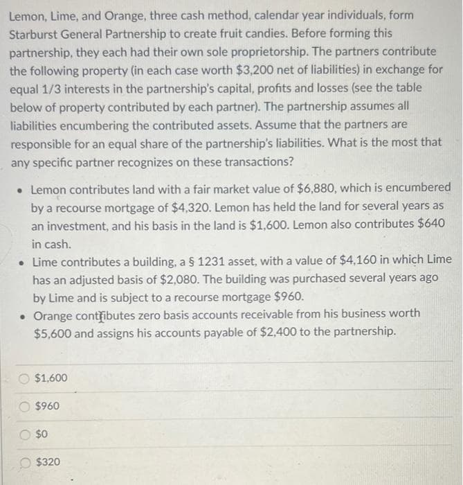 Lemon, Lime, and Orange, three cash method, calendar year individuals, form
Starburst General Partnership to create fruit candies. Before forming this
partnership, they each had their own sole proprietorship. The partners contribute
the following property (in each case worth $3,200 net of liabilities) in exchange for
equal 1/3 interests in the partnership's capital, profits and losses (see the table
below of property contributed by each partner). The partnership assumes all
liabilities encumbering the contributed assets. Assume that the partners are
responsible for an equal share of the partnership's liabilities. What is the most that
any specific partner recognizes on these transactions?
• Lemon contributes land with a fair market value of $6,880, which is encumbered
by a recourse mortgage of $4,320. Lemon has held the land for several years as
an investment, and his basis in the land is $1,600. Lemon also contributes $640
in cash.
• Lime contributes a building, a § 1231 asset, with a value of $4,160 in which Lime
has an adjusted basis of $2,080. The building was purchased several years ago
by Lime and is subject to a recourse mortgage $960.
• Orange contributes zero basis accounts receivable from his business worth
$5,600 and assigns his accounts payable of $2,400 to the partnership.
$1,600
$960
$0
$320