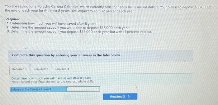 You are saving for a Porsche Carrera Cabriolet, which currently sells for nearly half a million dollars. Your plan is to deposit $36,000 at
the end of each year for the next 8 years. You expect to earn 12 percent each year.
Required:
1. Determine how much you will have saved after 8 years.
2. Determine the amount saved if you were able to deposit $38,000 each year.
3. Determine the amount saved if you deposit $36.000 each year, but with 14 percent interest.
Complete this question by entering your answers in the tabs below.
Required 1 Required 21 Required 3
Determine how much you will have saved after 8 years.
Note: Round your final answer to the nearest whole dollar.
Balance in the Savings Account.
Required 2 >