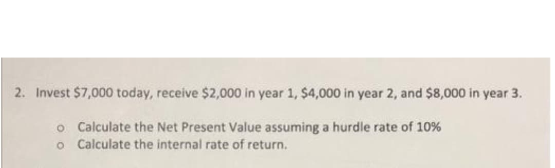 2. Invest $7,000 today, receive $2,000 in year 1, $4,000 in year 2, and $8,000 in year 3.
o Calculate the Net Present Value assuming a hurdle rate of 10%
o Calculate the internal rate of return.