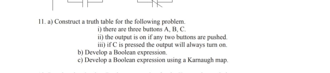 11. a) Construct a truth table for the following problem.
i) there are three buttons A, B, C.
ii) the output is on if any two buttons are pushed.
iii) if C is pressed the output will always turn on.
b) Develop a Boolean expression.
c) Develop a Boolean expression using a Karnaugh map.
