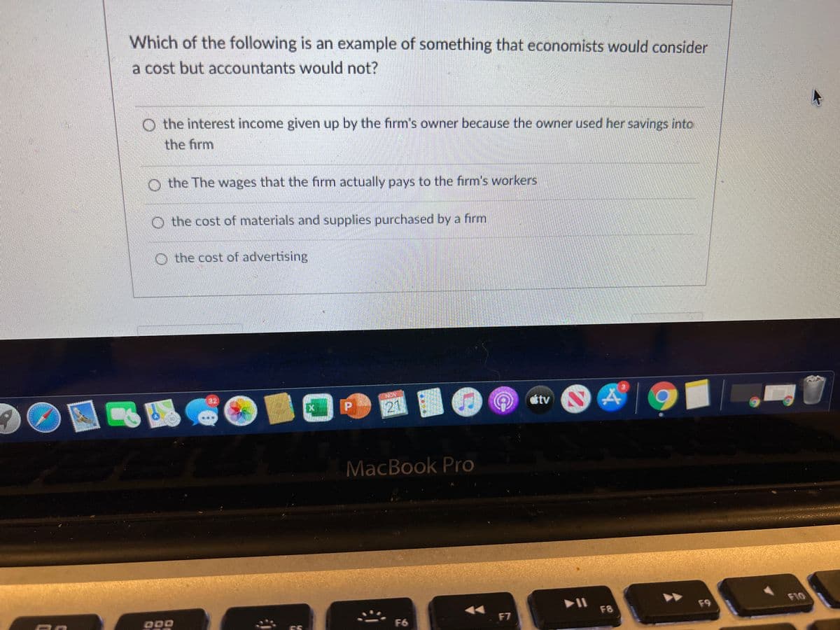 Which of the following is an example of something that economists would consider
a cost but accountants would not?
O the interest income given up by the firm's owner because the owner used her savings into
the firm
O the The wages that the firm actually pays to the firm's workers
O the cost of materials and supplies purchased by a firm
O the cost of advertising
13231
stv
MacBook Pro
F10
F8
F9
F6
F7
55
