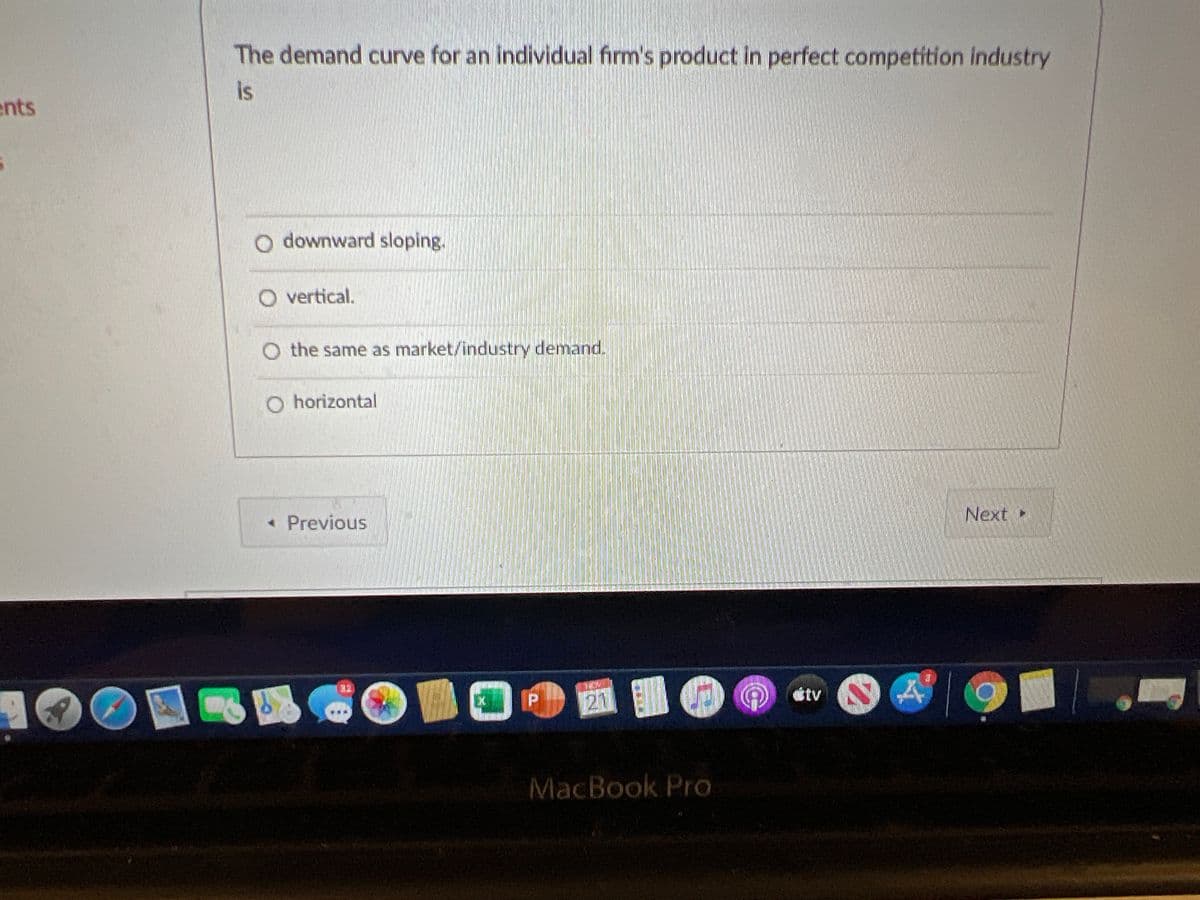 The demand curve for an individual firm's product in perfect competition industry
is
ents
O downward sloping.
O vertical.
O the same as market/industry demand.
O horizontal
Next
« Previous
陳 廳
21 O
32
tv
MacBook Pro
