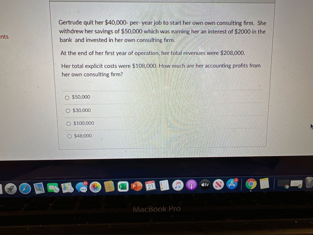 Gertrude quit her $40,000- per- year job to start her own own consulting firm. She
withdrew her savings of $50,000 which was earning her an interest of $2000 in the
bank and invested in her own consulting firm.
ents
At the end of her first year of operation, her total revenues were $208,000.
Her total explicit costs were $108,000. How much are her accounting profits from
her own consulting firm?
O $50,000
O $30,000
O $100,000
O $48,000
21 O
32
ttv
MacBook Pro
