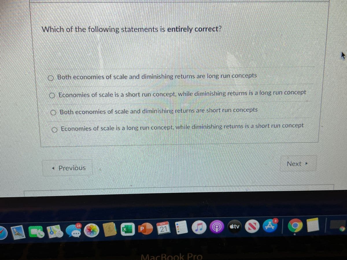 Which of the following statements is entirely correct?
O Both economies of scale and diminishing returns are long run concepts
O Economies of scale is a short run concept, while diminishing returns is a long run concept
O Both economies of scale and diminishing returns are short run concepts
O Economies of scale is a long run concept, while diminishing returns is a short run concept
- Previous
Next
21
tv
MacBook Pro
