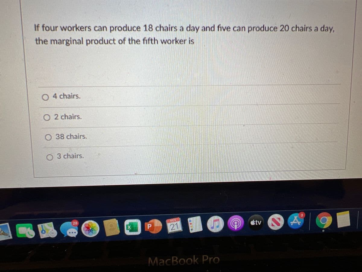 If four workers can produce 18 chairs a day and five can produce 20 chairs a day,
the marginal product of the fifth worker is
SI
O 4 chairs.
O 2 chairs.
O 38 chairs.
O 3 chairs.
28
itv
21
MacBook Pro
