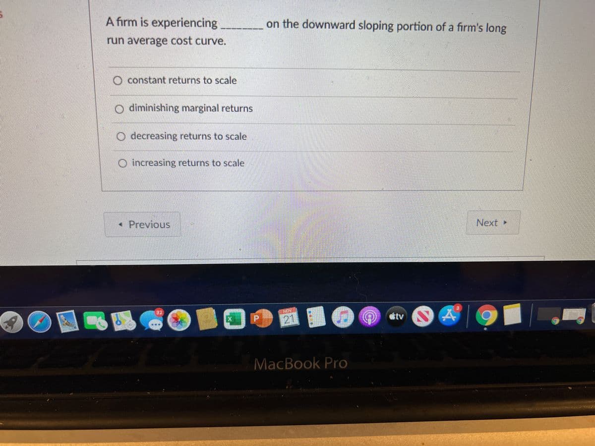 A firm is experiencing
on the downward sloping portion of a firm's long
run average cost curve.
O constant returns to scale
O diminishing marginal returns
O decreasing returns to scale
O increasing returns to scale
• Previous
Next ►
tv
MacBook Pro
