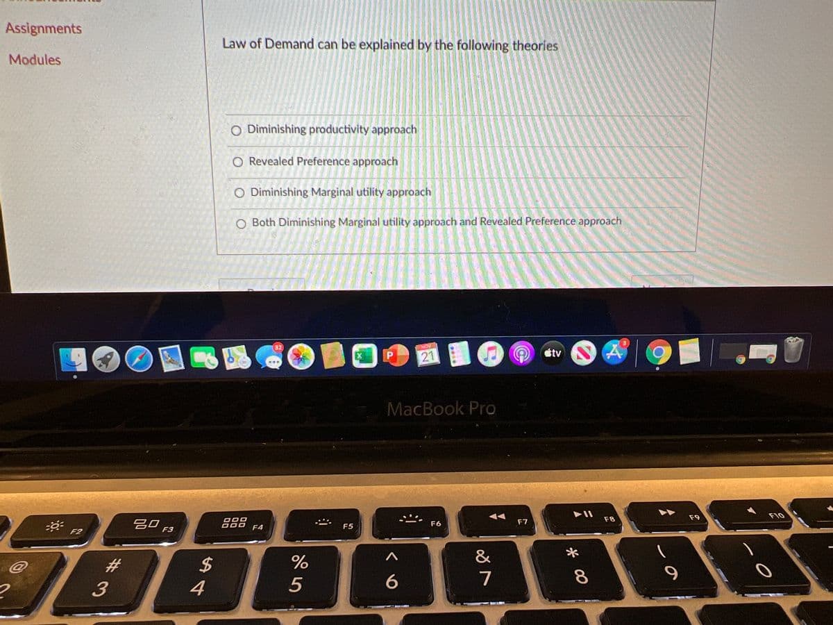 Assignments
Law of Demand can be explained by the following theories
Modules
O Diminishing productivity approach
O Revealed Preference approach
O Diminishing Marginal utility approach
O Both Diminishing Marginal utility approach and Revealed Preference approach
32
tv
21
MacBook Pro
F9
F10
F8
吕口
F6
F7
F4
F5
F2
F3
%23
%24
4
5
7
%#3
