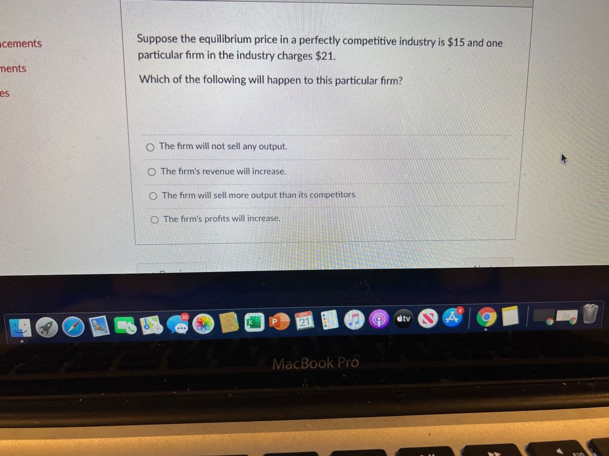 Suppose the equilibrium price in a perfectly competitive industry is $15 and one
particular firm in the industry charges $21.
cements
ments
Which of the following will happen to this particular firm?
es
The firm will not sell any output.
The firm's revenue will increase.
O The firm will sell.more output than its competitors.
O The firm's profits will increase.
dtv
MacBook Pro
