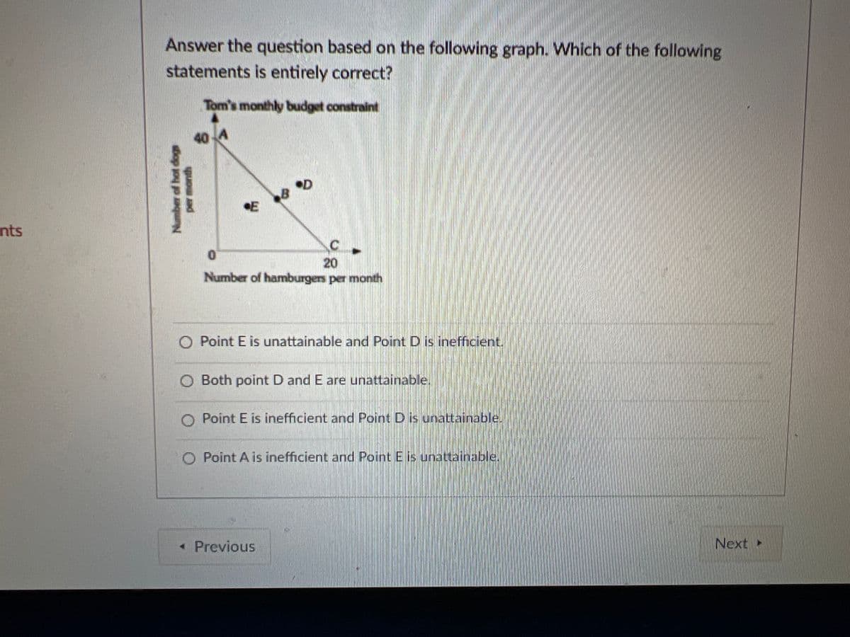 Answer the question based on the following graph. Which of the following
statements is entirely correct?
Tom's monthly budget constraint
40
•D
E
nts
20
Number of hamburgers per month
O Point E is unattainable and Point D is inefficient.
O Both point D and E are unattainable.
O Point E is inefficient and Point D is unattainable.
O Point A is inefficient and Point E is unattainable.
« Previous
Next
Number of hot dogs
per month
