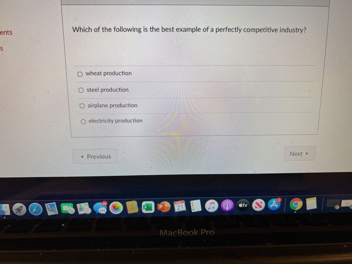 ents
Which of the following is the best example of a perfectly competitive industry?
O wheat production
O steel production
O airplane production
O electricity production
• Previous
Next
281
21
tv
MacBook Pro
