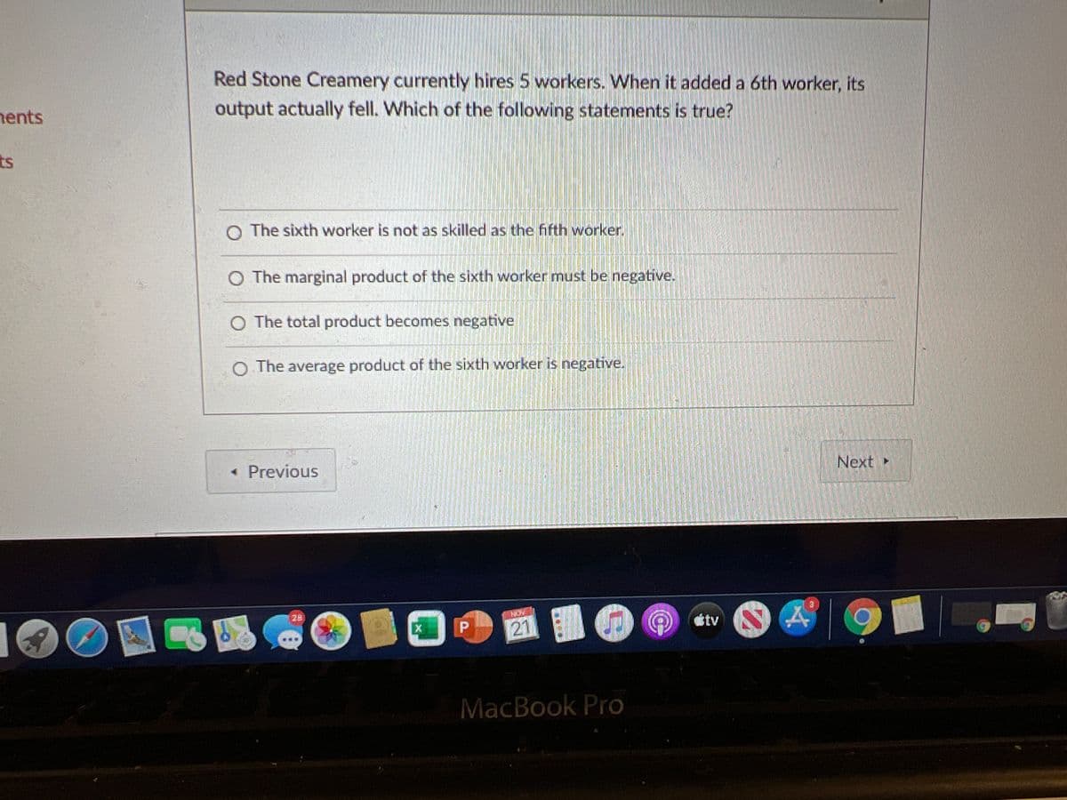 Red Stone Creamery currently hires 5 workers. When it added a 6th worker, its
output actually fell. Which of the following statements is true?
hents
ts
O The sixth worker is not as skilled as the fifth worker.
O The marginal product of the sixth worker must be negative.
O The total product becomes negative
O The average product of the sixth worker is negative.
Next
« Previous
28
tv
21
MacBook Pro
