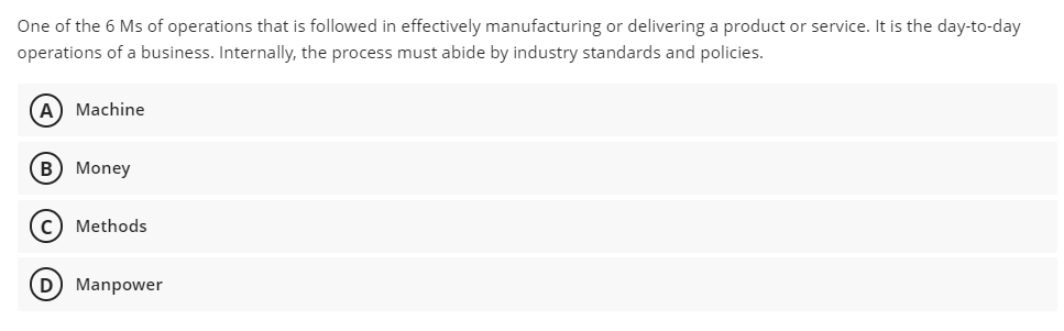 One of the 6 Ms of operations that is followed in effectively manufacturing or delivering a product or service. It is the day-to-day
operations of a business. Internally, the process must abide by industry standards and policies.
(A) Machine
B) Money
c) Methods
(D Manpower
