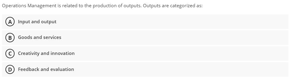 Operations Management is related to the production of outputs. Outputs are categorized as:
A) Input and output
B) Goods and services
Creativity and innovation
D Feedback and evaluation
