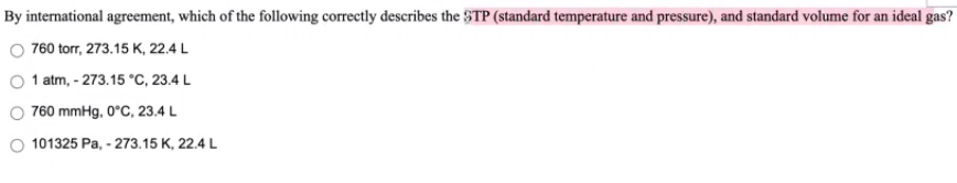 By international agreement, which of the following correctly đescribes the $TP (standard temperature and pressure), and standard volume for an ideal gas?
760 torr, 273.15 K, 22.4 L
1 atm, - 273.15 °C, 23.4 L
O 760 mmHg, 0°C, 23.4 L
101325 Pa, - 273.15 K, 22.4 L
