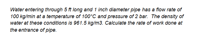 Water entering through 5 ft long and 1 inch diameter pipe has a flow rate of
100 kg/min at a temperature of 100°C and pressure of 2 bar. The density of
water at these conditions is 961.5 kg/m3. Calculate the rate of work done at
the entrance of pipe.
