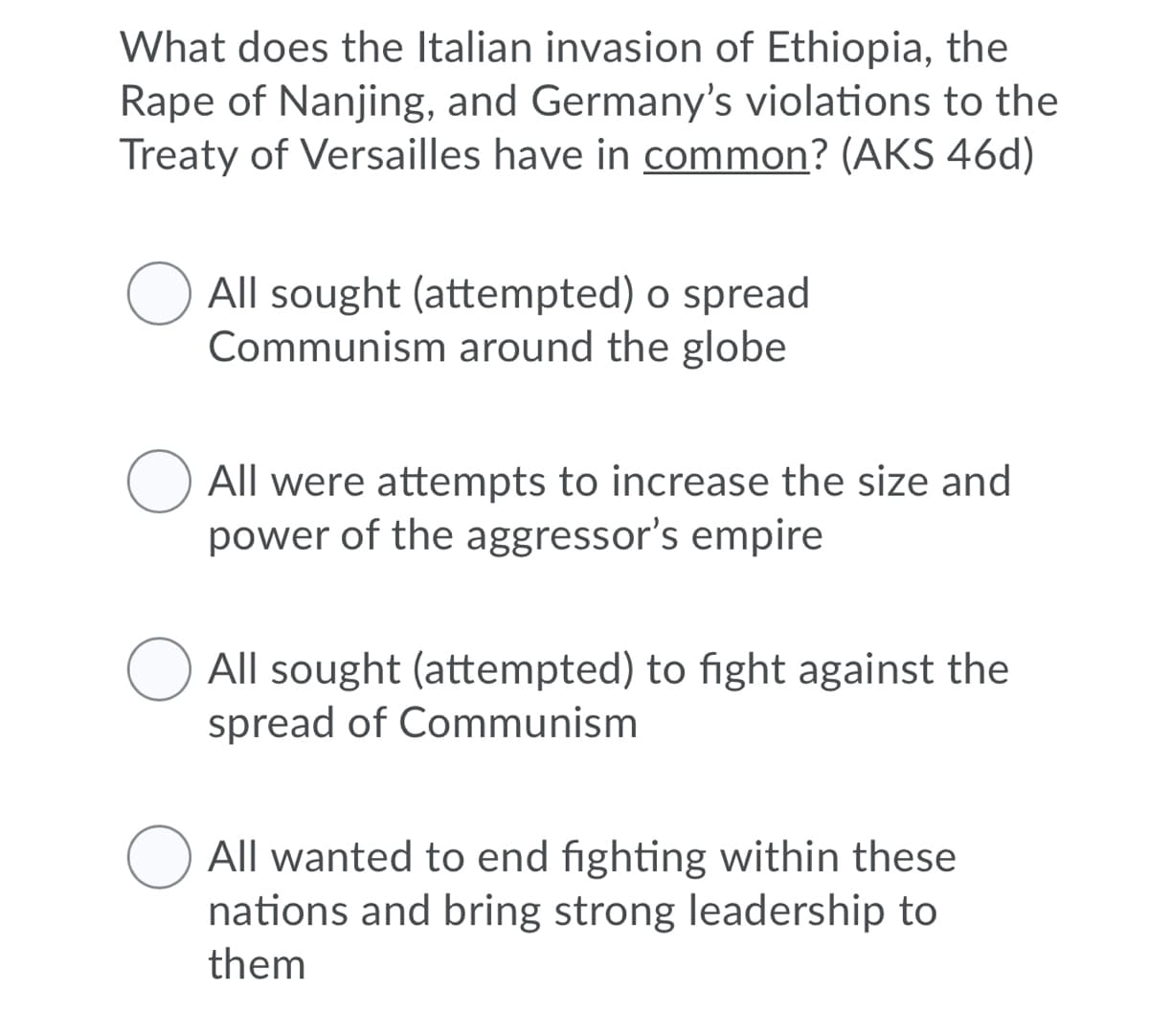 What does the Italian invasion of Ethiopia, the
Rape of Nanjing, and Germany's violations to the
Treaty of Versailles have in common? (AKS 46d)
All sought (attempted) o spread
Communism around the globe
All were attempts to increase the size and
power of the aggressor's empire
All sought (attempted) to fight against the
spread of Communism
All wanted to end fighting within these
nations and bring strong leadership to
them
